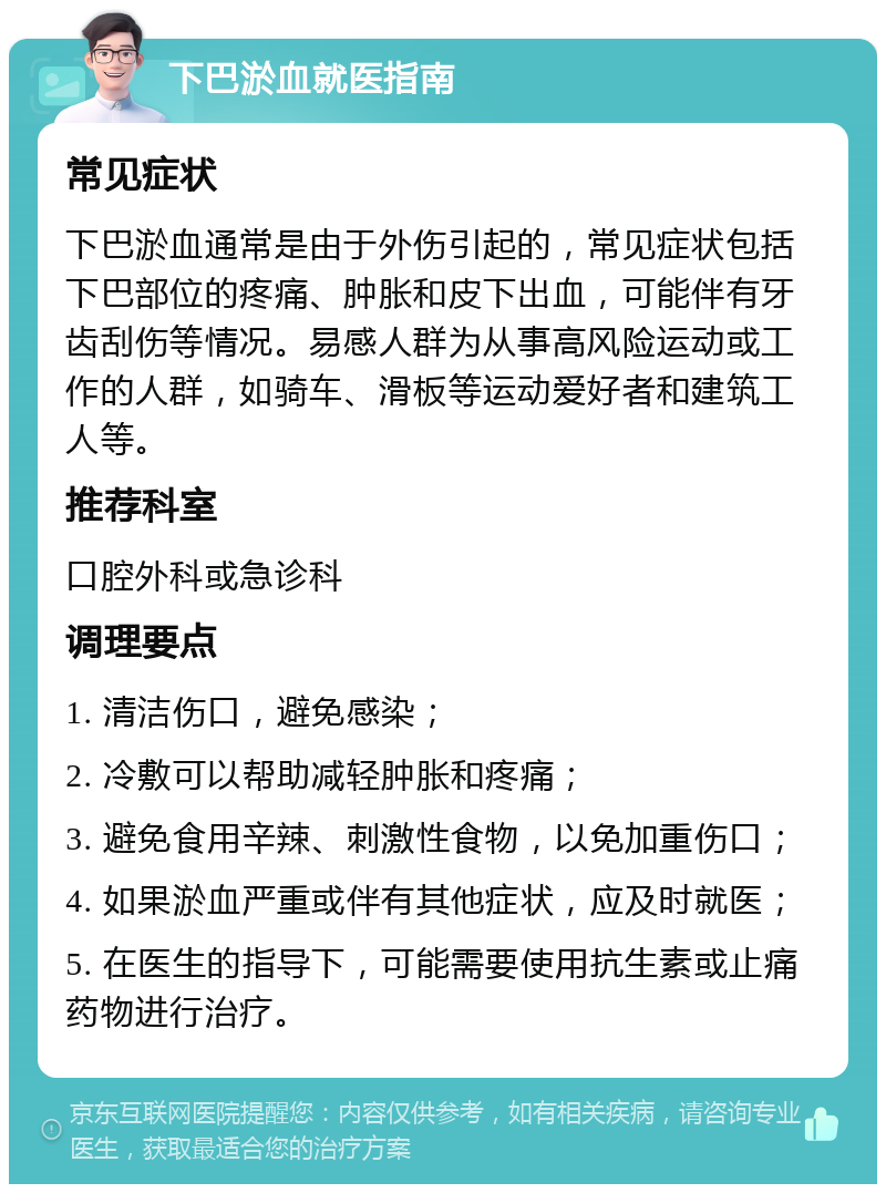 下巴淤血就医指南 常见症状 下巴淤血通常是由于外伤引起的，常见症状包括下巴部位的疼痛、肿胀和皮下出血，可能伴有牙齿刮伤等情况。易感人群为从事高风险运动或工作的人群，如骑车、滑板等运动爱好者和建筑工人等。 推荐科室 口腔外科或急诊科 调理要点 1. 清洁伤口，避免感染； 2. 冷敷可以帮助减轻肿胀和疼痛； 3. 避免食用辛辣、刺激性食物，以免加重伤口； 4. 如果淤血严重或伴有其他症状，应及时就医； 5. 在医生的指导下，可能需要使用抗生素或止痛药物进行治疗。