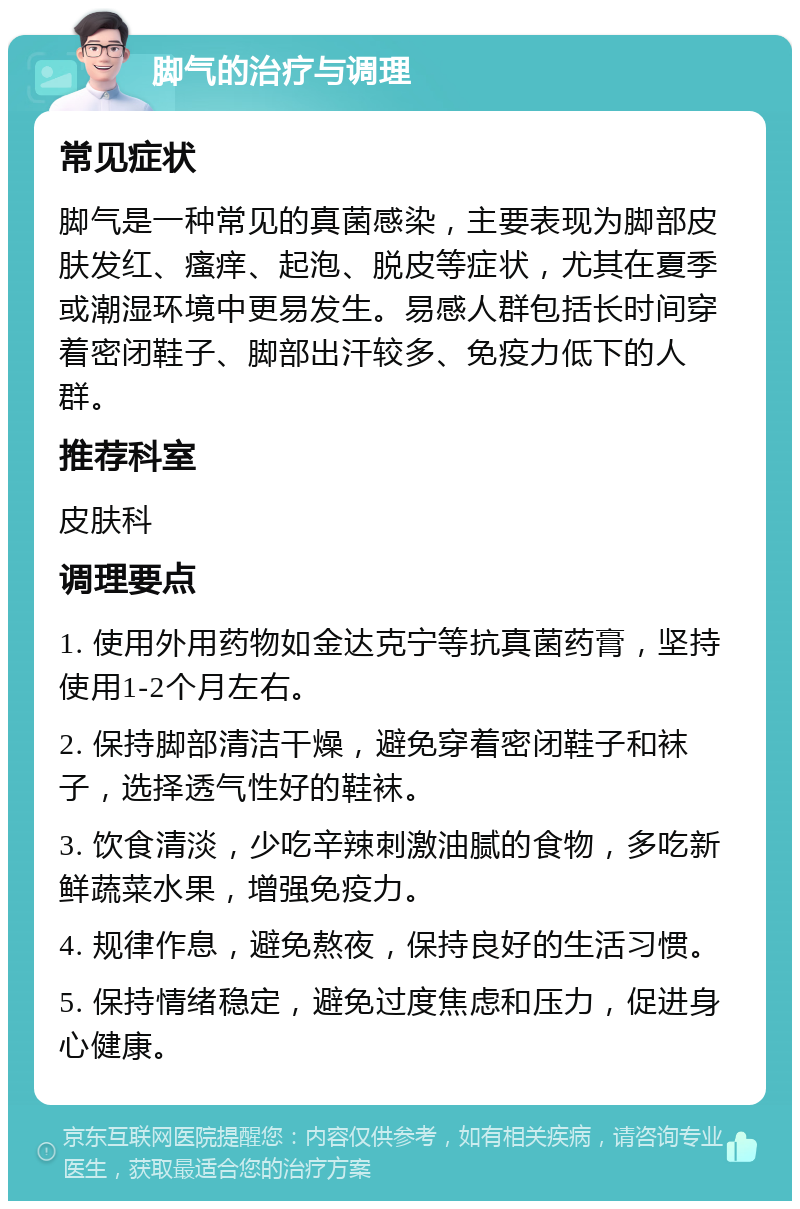 脚气的治疗与调理 常见症状 脚气是一种常见的真菌感染，主要表现为脚部皮肤发红、瘙痒、起泡、脱皮等症状，尤其在夏季或潮湿环境中更易发生。易感人群包括长时间穿着密闭鞋子、脚部出汗较多、免疫力低下的人群。 推荐科室 皮肤科 调理要点 1. 使用外用药物如金达克宁等抗真菌药膏，坚持使用1-2个月左右。 2. 保持脚部清洁干燥，避免穿着密闭鞋子和袜子，选择透气性好的鞋袜。 3. 饮食清淡，少吃辛辣刺激油腻的食物，多吃新鲜蔬菜水果，增强免疫力。 4. 规律作息，避免熬夜，保持良好的生活习惯。 5. 保持情绪稳定，避免过度焦虑和压力，促进身心健康。