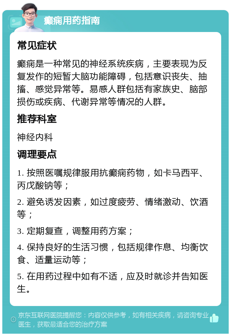 癫痫用药指南 常见症状 癫痫是一种常见的神经系统疾病，主要表现为反复发作的短暂大脑功能障碍，包括意识丧失、抽搐、感觉异常等。易感人群包括有家族史、脑部损伤或疾病、代谢异常等情况的人群。 推荐科室 神经内科 调理要点 1. 按照医嘱规律服用抗癫痫药物，如卡马西平、丙戊酸钠等； 2. 避免诱发因素，如过度疲劳、情绪激动、饮酒等； 3. 定期复查，调整用药方案； 4. 保持良好的生活习惯，包括规律作息、均衡饮食、适量运动等； 5. 在用药过程中如有不适，应及时就诊并告知医生。