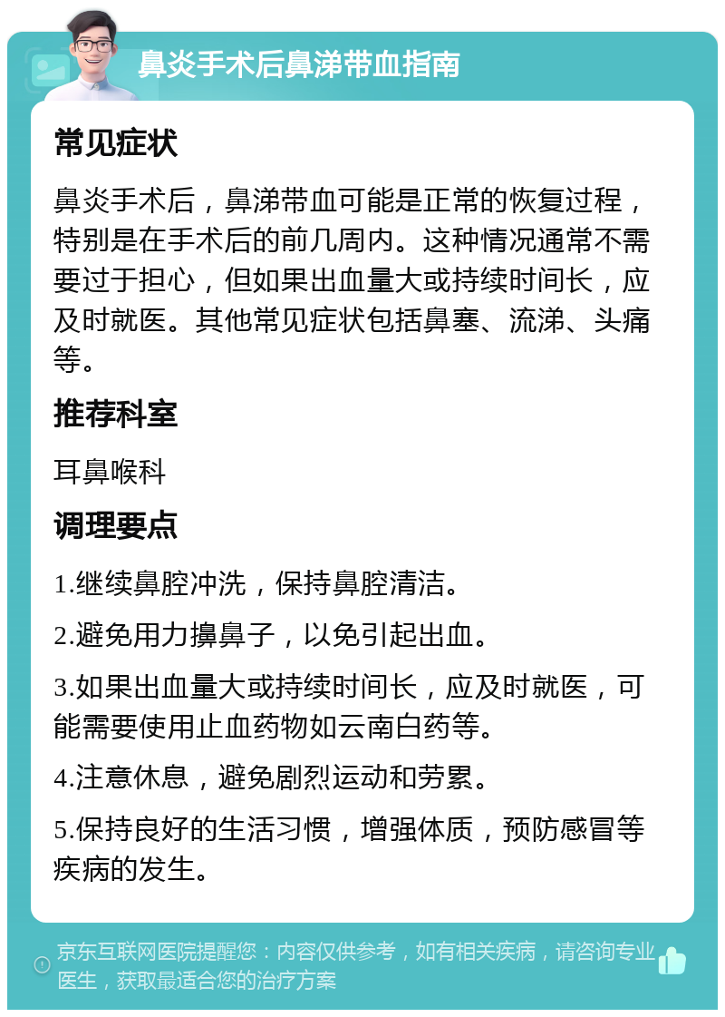 鼻炎手术后鼻涕带血指南 常见症状 鼻炎手术后，鼻涕带血可能是正常的恢复过程，特别是在手术后的前几周内。这种情况通常不需要过于担心，但如果出血量大或持续时间长，应及时就医。其他常见症状包括鼻塞、流涕、头痛等。 推荐科室 耳鼻喉科 调理要点 1.继续鼻腔冲洗，保持鼻腔清洁。 2.避免用力擤鼻子，以免引起出血。 3.如果出血量大或持续时间长，应及时就医，可能需要使用止血药物如云南白药等。 4.注意休息，避免剧烈运动和劳累。 5.保持良好的生活习惯，增强体质，预防感冒等疾病的发生。