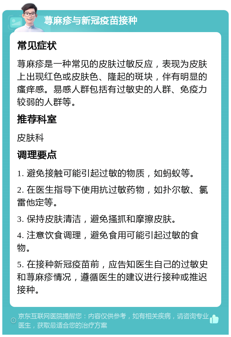 荨麻疹与新冠疫苗接种 常见症状 荨麻疹是一种常见的皮肤过敏反应，表现为皮肤上出现红色或皮肤色、隆起的斑块，伴有明显的瘙痒感。易感人群包括有过敏史的人群、免疫力较弱的人群等。 推荐科室 皮肤科 调理要点 1. 避免接触可能引起过敏的物质，如蚂蚁等。 2. 在医生指导下使用抗过敏药物，如扑尔敏、氯雷他定等。 3. 保持皮肤清洁，避免搔抓和摩擦皮肤。 4. 注意饮食调理，避免食用可能引起过敏的食物。 5. 在接种新冠疫苗前，应告知医生自己的过敏史和荨麻疹情况，遵循医生的建议进行接种或推迟接种。