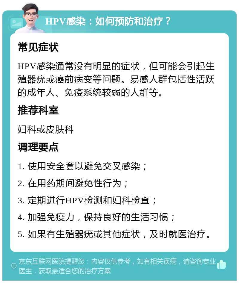 HPV感染：如何预防和治疗？ 常见症状 HPV感染通常没有明显的症状，但可能会引起生殖器疣或癌前病变等问题。易感人群包括性活跃的成年人、免疫系统较弱的人群等。 推荐科室 妇科或皮肤科 调理要点 1. 使用安全套以避免交叉感染； 2. 在用药期间避免性行为； 3. 定期进行HPV检测和妇科检查； 4. 加强免疫力，保持良好的生活习惯； 5. 如果有生殖器疣或其他症状，及时就医治疗。