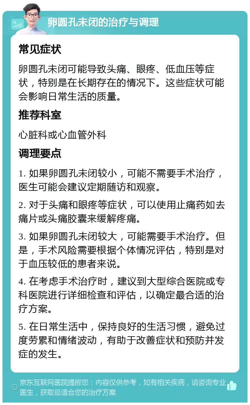 卵圆孔未闭的治疗与调理 常见症状 卵圆孔未闭可能导致头痛、眼疼、低血压等症状，特别是在长期存在的情况下。这些症状可能会影响日常生活的质量。 推荐科室 心脏科或心血管外科 调理要点 1. 如果卵圆孔未闭较小，可能不需要手术治疗，医生可能会建议定期随访和观察。 2. 对于头痛和眼疼等症状，可以使用止痛药如去痛片或头痛胶囊来缓解疼痛。 3. 如果卵圆孔未闭较大，可能需要手术治疗。但是，手术风险需要根据个体情况评估，特别是对于血压较低的患者来说。 4. 在考虑手术治疗时，建议到大型综合医院或专科医院进行详细检查和评估，以确定最合适的治疗方案。 5. 在日常生活中，保持良好的生活习惯，避免过度劳累和情绪波动，有助于改善症状和预防并发症的发生。