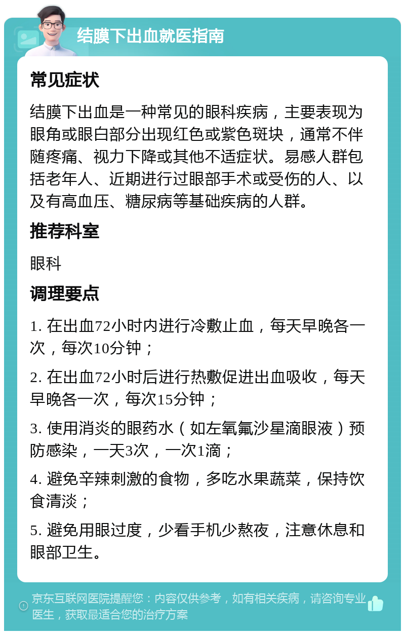 结膜下出血就医指南 常见症状 结膜下出血是一种常见的眼科疾病，主要表现为眼角或眼白部分出现红色或紫色斑块，通常不伴随疼痛、视力下降或其他不适症状。易感人群包括老年人、近期进行过眼部手术或受伤的人、以及有高血压、糖尿病等基础疾病的人群。 推荐科室 眼科 调理要点 1. 在出血72小时内进行冷敷止血，每天早晚各一次，每次10分钟； 2. 在出血72小时后进行热敷促进出血吸收，每天早晚各一次，每次15分钟； 3. 使用消炎的眼药水（如左氧氟沙星滴眼液）预防感染，一天3次，一次1滴； 4. 避免辛辣刺激的食物，多吃水果蔬菜，保持饮食清淡； 5. 避免用眼过度，少看手机少熬夜，注意休息和眼部卫生。