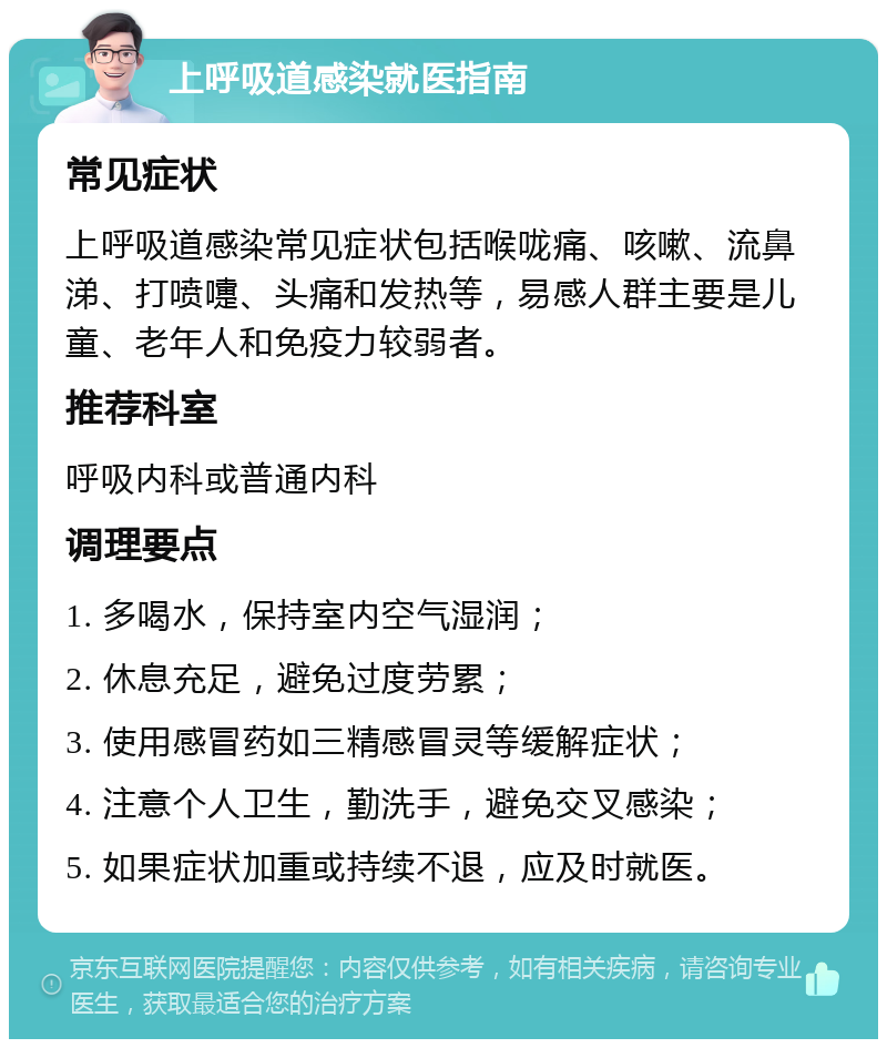 上呼吸道感染就医指南 常见症状 上呼吸道感染常见症状包括喉咙痛、咳嗽、流鼻涕、打喷嚏、头痛和发热等，易感人群主要是儿童、老年人和免疫力较弱者。 推荐科室 呼吸内科或普通内科 调理要点 1. 多喝水，保持室内空气湿润； 2. 休息充足，避免过度劳累； 3. 使用感冒药如三精感冒灵等缓解症状； 4. 注意个人卫生，勤洗手，避免交叉感染； 5. 如果症状加重或持续不退，应及时就医。