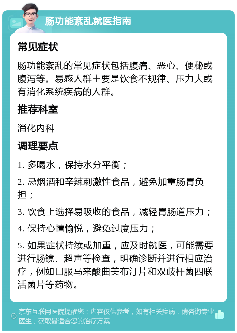 肠功能紊乱就医指南 常见症状 肠功能紊乱的常见症状包括腹痛、恶心、便秘或腹泻等。易感人群主要是饮食不规律、压力大或有消化系统疾病的人群。 推荐科室 消化内科 调理要点 1. 多喝水，保持水分平衡； 2. 忌烟酒和辛辣刺激性食品，避免加重肠胃负担； 3. 饮食上选择易吸收的食品，减轻胃肠道压力； 4. 保持心情愉悦，避免过度压力； 5. 如果症状持续或加重，应及时就医，可能需要进行肠镜、超声等检查，明确诊断并进行相应治疗，例如口服马来酸曲美布汀片和双歧杆菌四联活菌片等药物。