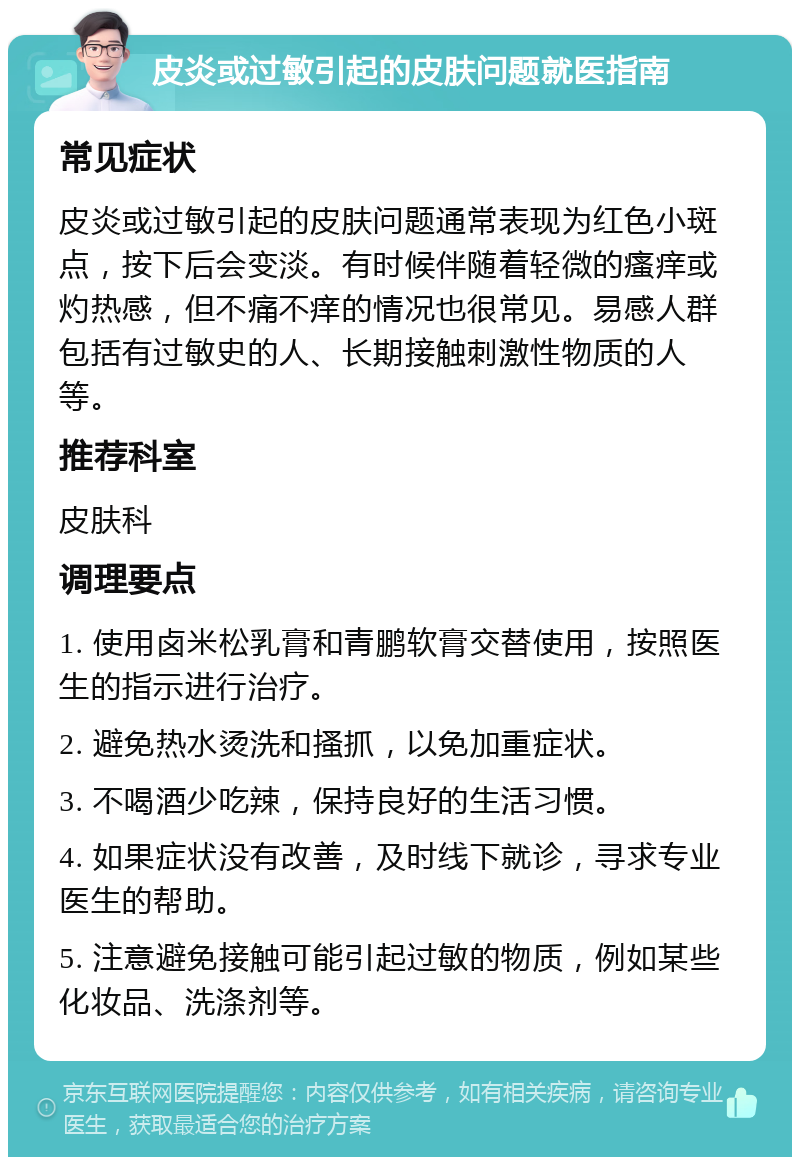 皮炎或过敏引起的皮肤问题就医指南 常见症状 皮炎或过敏引起的皮肤问题通常表现为红色小斑点，按下后会变淡。有时候伴随着轻微的瘙痒或灼热感，但不痛不痒的情况也很常见。易感人群包括有过敏史的人、长期接触刺激性物质的人等。 推荐科室 皮肤科 调理要点 1. 使用卤米松乳膏和青鹏软膏交替使用，按照医生的指示进行治疗。 2. 避免热水烫洗和搔抓，以免加重症状。 3. 不喝酒少吃辣，保持良好的生活习惯。 4. 如果症状没有改善，及时线下就诊，寻求专业医生的帮助。 5. 注意避免接触可能引起过敏的物质，例如某些化妆品、洗涤剂等。