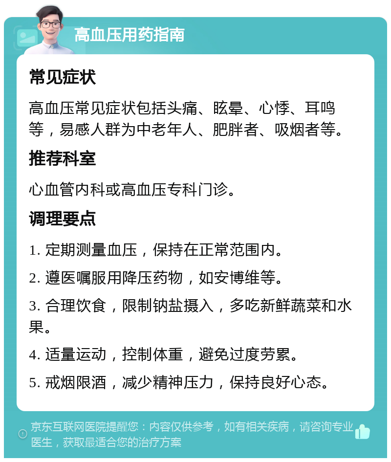 高血压用药指南 常见症状 高血压常见症状包括头痛、眩晕、心悸、耳鸣等，易感人群为中老年人、肥胖者、吸烟者等。 推荐科室 心血管内科或高血压专科门诊。 调理要点 1. 定期测量血压，保持在正常范围内。 2. 遵医嘱服用降压药物，如安博维等。 3. 合理饮食，限制钠盐摄入，多吃新鲜蔬菜和水果。 4. 适量运动，控制体重，避免过度劳累。 5. 戒烟限酒，减少精神压力，保持良好心态。