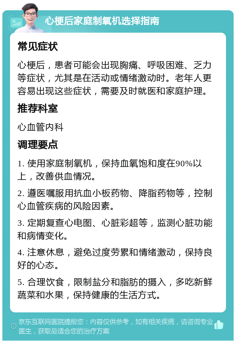 心梗后家庭制氧机选择指南 常见症状 心梗后，患者可能会出现胸痛、呼吸困难、乏力等症状，尤其是在活动或情绪激动时。老年人更容易出现这些症状，需要及时就医和家庭护理。 推荐科室 心血管内科 调理要点 1. 使用家庭制氧机，保持血氧饱和度在90%以上，改善供血情况。 2. 遵医嘱服用抗血小板药物、降脂药物等，控制心血管疾病的风险因素。 3. 定期复查心电图、心脏彩超等，监测心脏功能和病情变化。 4. 注意休息，避免过度劳累和情绪激动，保持良好的心态。 5. 合理饮食，限制盐分和脂肪的摄入，多吃新鲜蔬菜和水果，保持健康的生活方式。