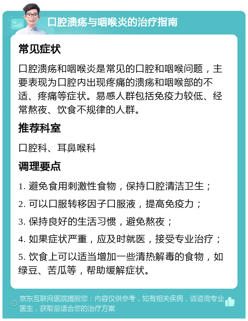 口腔溃疡与咽喉炎的治疗指南 常见症状 口腔溃疡和咽喉炎是常见的口腔和咽喉问题，主要表现为口腔内出现疼痛的溃疡和咽喉部的不适、疼痛等症状。易感人群包括免疫力较低、经常熬夜、饮食不规律的人群。 推荐科室 口腔科、耳鼻喉科 调理要点 1. 避免食用刺激性食物，保持口腔清洁卫生； 2. 可以口服转移因子口服液，提高免疫力； 3. 保持良好的生活习惯，避免熬夜； 4. 如果症状严重，应及时就医，接受专业治疗； 5. 饮食上可以适当增加一些清热解毒的食物，如绿豆、苦瓜等，帮助缓解症状。