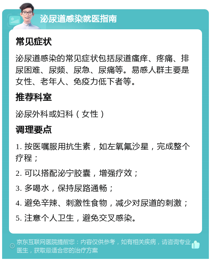 泌尿道感染就医指南 常见症状 泌尿道感染的常见症状包括尿道瘙痒、疼痛、排尿困难、尿频、尿急、尿痛等。易感人群主要是女性、老年人、免疫力低下者等。 推荐科室 泌尿外科或妇科（女性） 调理要点 1. 按医嘱服用抗生素，如左氧氟沙星，完成整个疗程； 2. 可以搭配泌宁胶囊，增强疗效； 3. 多喝水，保持尿路通畅； 4. 避免辛辣、刺激性食物，减少对尿道的刺激； 5. 注意个人卫生，避免交叉感染。