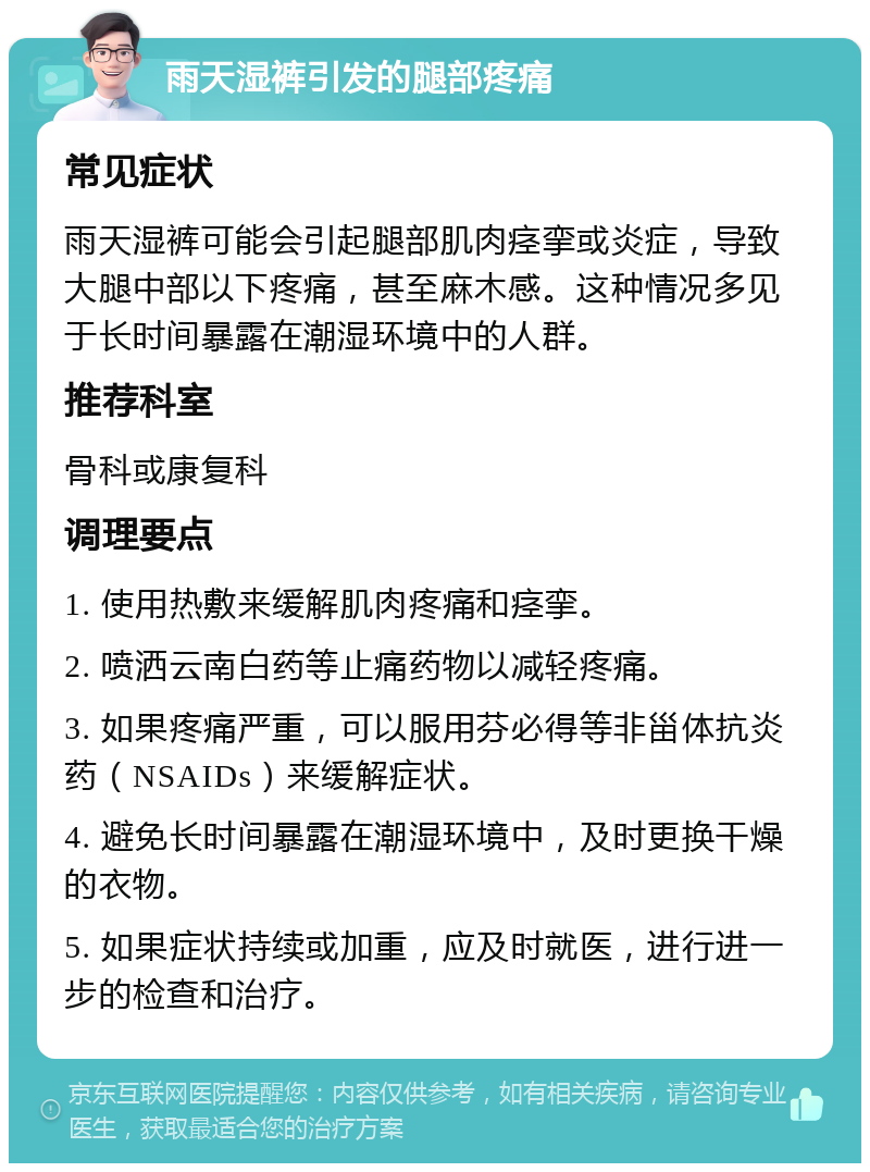 雨天湿裤引发的腿部疼痛 常见症状 雨天湿裤可能会引起腿部肌肉痉挛或炎症，导致大腿中部以下疼痛，甚至麻木感。这种情况多见于长时间暴露在潮湿环境中的人群。 推荐科室 骨科或康复科 调理要点 1. 使用热敷来缓解肌肉疼痛和痉挛。 2. 喷洒云南白药等止痛药物以减轻疼痛。 3. 如果疼痛严重，可以服用芬必得等非甾体抗炎药（NSAIDs）来缓解症状。 4. 避免长时间暴露在潮湿环境中，及时更换干燥的衣物。 5. 如果症状持续或加重，应及时就医，进行进一步的检查和治疗。