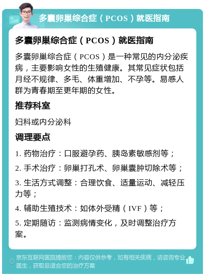 多囊卵巢综合症（PCOS）就医指南 多囊卵巢综合症（PCOS）就医指南 多囊卵巢综合症（PCOS）是一种常见的内分泌疾病，主要影响女性的生殖健康。其常见症状包括月经不规律、多毛、体重增加、不孕等。易感人群为青春期至更年期的女性。 推荐科室 妇科或内分泌科 调理要点 1. 药物治疗：口服避孕药、胰岛素敏感剂等； 2. 手术治疗：卵巢打孔术、卵巢囊肿切除术等； 3. 生活方式调整：合理饮食、适量运动、减轻压力等； 4. 辅助生殖技术：如体外受精（IVF）等； 5. 定期随访：监测病情变化，及时调整治疗方案。