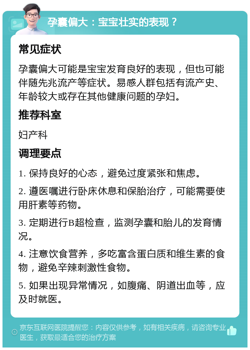 孕囊偏大：宝宝壮实的表现？ 常见症状 孕囊偏大可能是宝宝发育良好的表现，但也可能伴随先兆流产等症状。易感人群包括有流产史、年龄较大或存在其他健康问题的孕妇。 推荐科室 妇产科 调理要点 1. 保持良好的心态，避免过度紧张和焦虑。 2. 遵医嘱进行卧床休息和保胎治疗，可能需要使用肝素等药物。 3. 定期进行B超检查，监测孕囊和胎儿的发育情况。 4. 注意饮食营养，多吃富含蛋白质和维生素的食物，避免辛辣刺激性食物。 5. 如果出现异常情况，如腹痛、阴道出血等，应及时就医。