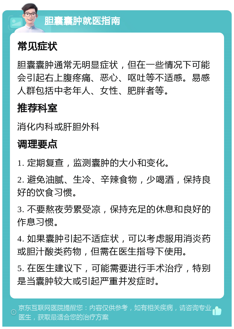 胆囊囊肿就医指南 常见症状 胆囊囊肿通常无明显症状，但在一些情况下可能会引起右上腹疼痛、恶心、呕吐等不适感。易感人群包括中老年人、女性、肥胖者等。 推荐科室 消化内科或肝胆外科 调理要点 1. 定期复查，监测囊肿的大小和变化。 2. 避免油腻、生冷、辛辣食物，少喝酒，保持良好的饮食习惯。 3. 不要熬夜劳累受凉，保持充足的休息和良好的作息习惯。 4. 如果囊肿引起不适症状，可以考虑服用消炎药或胆汁酸类药物，但需在医生指导下使用。 5. 在医生建议下，可能需要进行手术治疗，特别是当囊肿较大或引起严重并发症时。