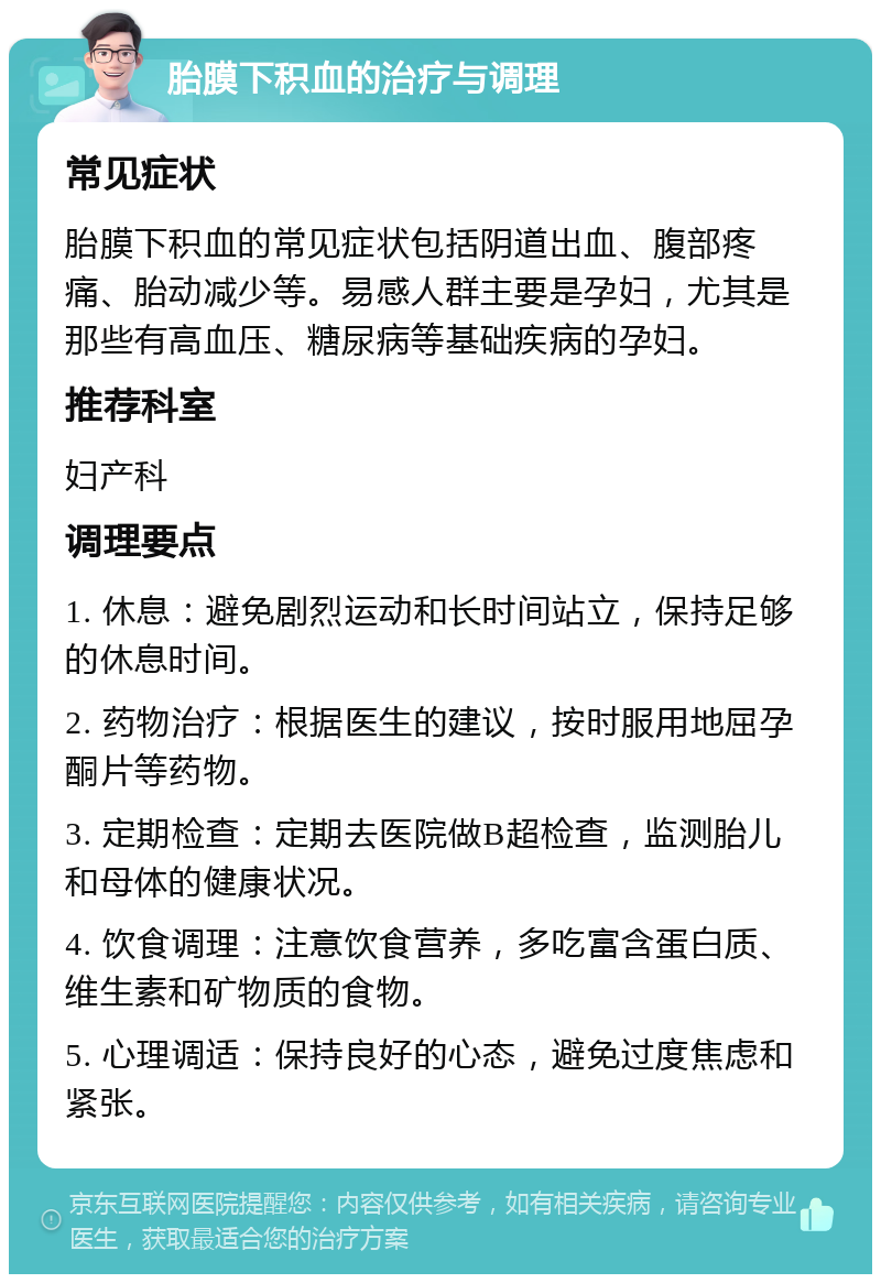 胎膜下积血的治疗与调理 常见症状 胎膜下积血的常见症状包括阴道出血、腹部疼痛、胎动减少等。易感人群主要是孕妇，尤其是那些有高血压、糖尿病等基础疾病的孕妇。 推荐科室 妇产科 调理要点 1. 休息：避免剧烈运动和长时间站立，保持足够的休息时间。 2. 药物治疗：根据医生的建议，按时服用地屈孕酮片等药物。 3. 定期检查：定期去医院做B超检查，监测胎儿和母体的健康状况。 4. 饮食调理：注意饮食营养，多吃富含蛋白质、维生素和矿物质的食物。 5. 心理调适：保持良好的心态，避免过度焦虑和紧张。