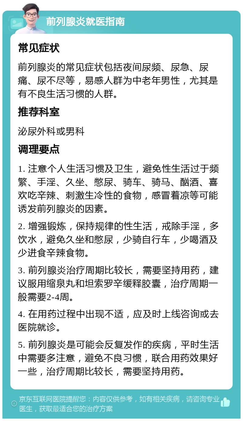 前列腺炎就医指南 常见症状 前列腺炎的常见症状包括夜间尿频、尿急、尿痛、尿不尽等，易感人群为中老年男性，尤其是有不良生活习惯的人群。 推荐科室 泌尿外科或男科 调理要点 1. 注意个人生活习惯及卫生，避免性生活过于频繁、手淫、久坐、憋尿、骑车、骑马、酗酒、喜欢吃辛辣、刺激生冷性的食物，感冒着凉等可能诱发前列腺炎的因素。 2. 增强锻炼，保持规律的性生活，戒除手淫，多饮水，避免久坐和憋尿，少骑自行车，少喝酒及少进食辛辣食物。 3. 前列腺炎治疗周期比较长，需要坚持用药，建议服用缩泉丸和坦索罗辛缓释胶囊，治疗周期一般需要2-4周。 4. 在用药过程中出现不适，应及时上线咨询或去医院就诊。 5. 前列腺炎是可能会反复发作的疾病，平时生活中需要多注意，避免不良习惯，联合用药效果好一些，治疗周期比较长，需要坚持用药。