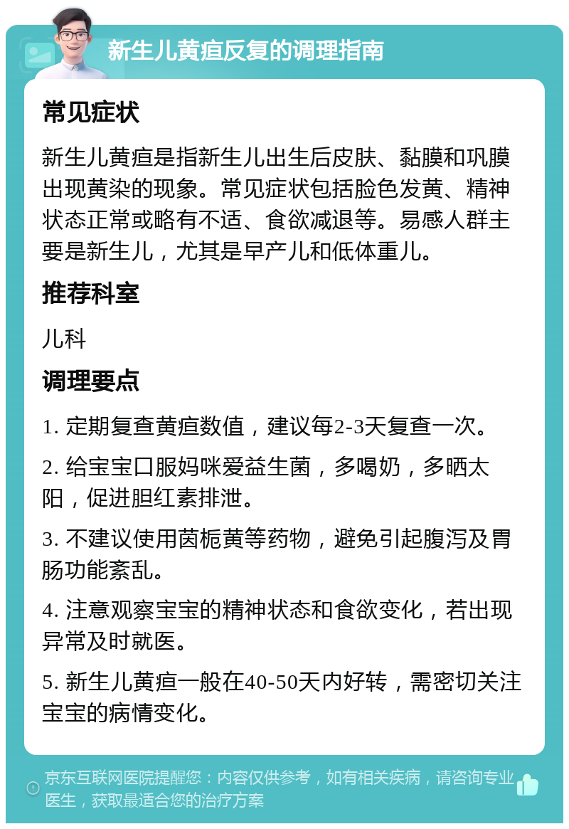 新生儿黄疸反复的调理指南 常见症状 新生儿黄疸是指新生儿出生后皮肤、黏膜和巩膜出现黄染的现象。常见症状包括脸色发黄、精神状态正常或略有不适、食欲减退等。易感人群主要是新生儿，尤其是早产儿和低体重儿。 推荐科室 儿科 调理要点 1. 定期复查黄疸数值，建议每2-3天复查一次。 2. 给宝宝口服妈咪爱益生菌，多喝奶，多晒太阳，促进胆红素排泄。 3. 不建议使用茵栀黄等药物，避免引起腹泻及胃肠功能紊乱。 4. 注意观察宝宝的精神状态和食欲变化，若出现异常及时就医。 5. 新生儿黄疸一般在40-50天内好转，需密切关注宝宝的病情变化。