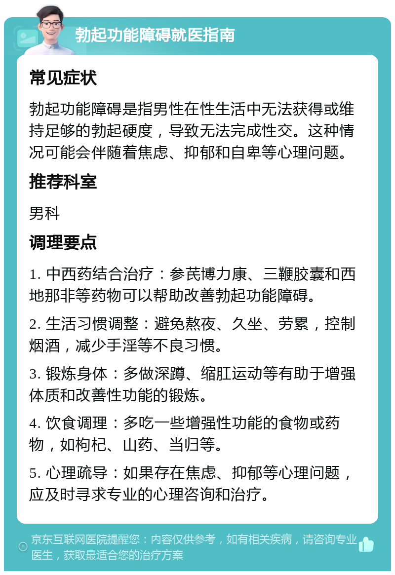 勃起功能障碍就医指南 常见症状 勃起功能障碍是指男性在性生活中无法获得或维持足够的勃起硬度，导致无法完成性交。这种情况可能会伴随着焦虑、抑郁和自卑等心理问题。 推荐科室 男科 调理要点 1. 中西药结合治疗：参芪博力康、三鞭胶囊和西地那非等药物可以帮助改善勃起功能障碍。 2. 生活习惯调整：避免熬夜、久坐、劳累，控制烟酒，减少手淫等不良习惯。 3. 锻炼身体：多做深蹲、缩肛运动等有助于增强体质和改善性功能的锻炼。 4. 饮食调理：多吃一些增强性功能的食物或药物，如枸杞、山药、当归等。 5. 心理疏导：如果存在焦虑、抑郁等心理问题，应及时寻求专业的心理咨询和治疗。