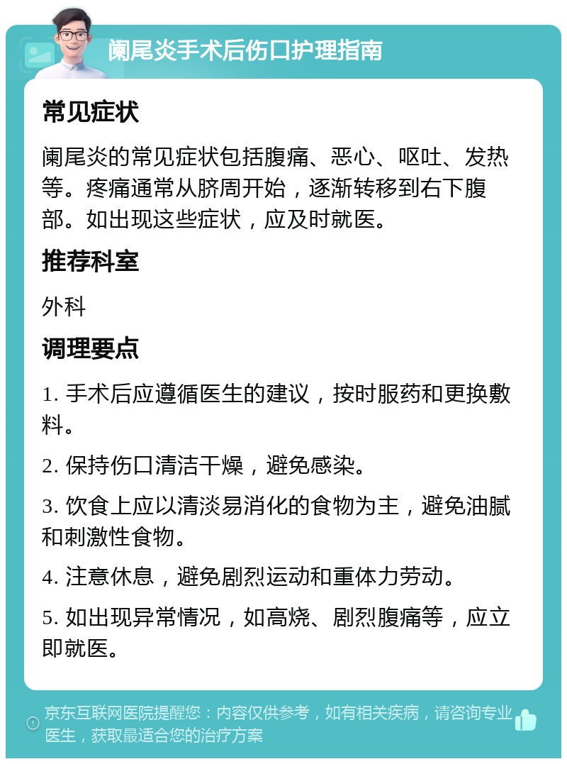 阑尾炎手术后伤口护理指南 常见症状 阑尾炎的常见症状包括腹痛、恶心、呕吐、发热等。疼痛通常从脐周开始，逐渐转移到右下腹部。如出现这些症状，应及时就医。 推荐科室 外科 调理要点 1. 手术后应遵循医生的建议，按时服药和更换敷料。 2. 保持伤口清洁干燥，避免感染。 3. 饮食上应以清淡易消化的食物为主，避免油腻和刺激性食物。 4. 注意休息，避免剧烈运动和重体力劳动。 5. 如出现异常情况，如高烧、剧烈腹痛等，应立即就医。