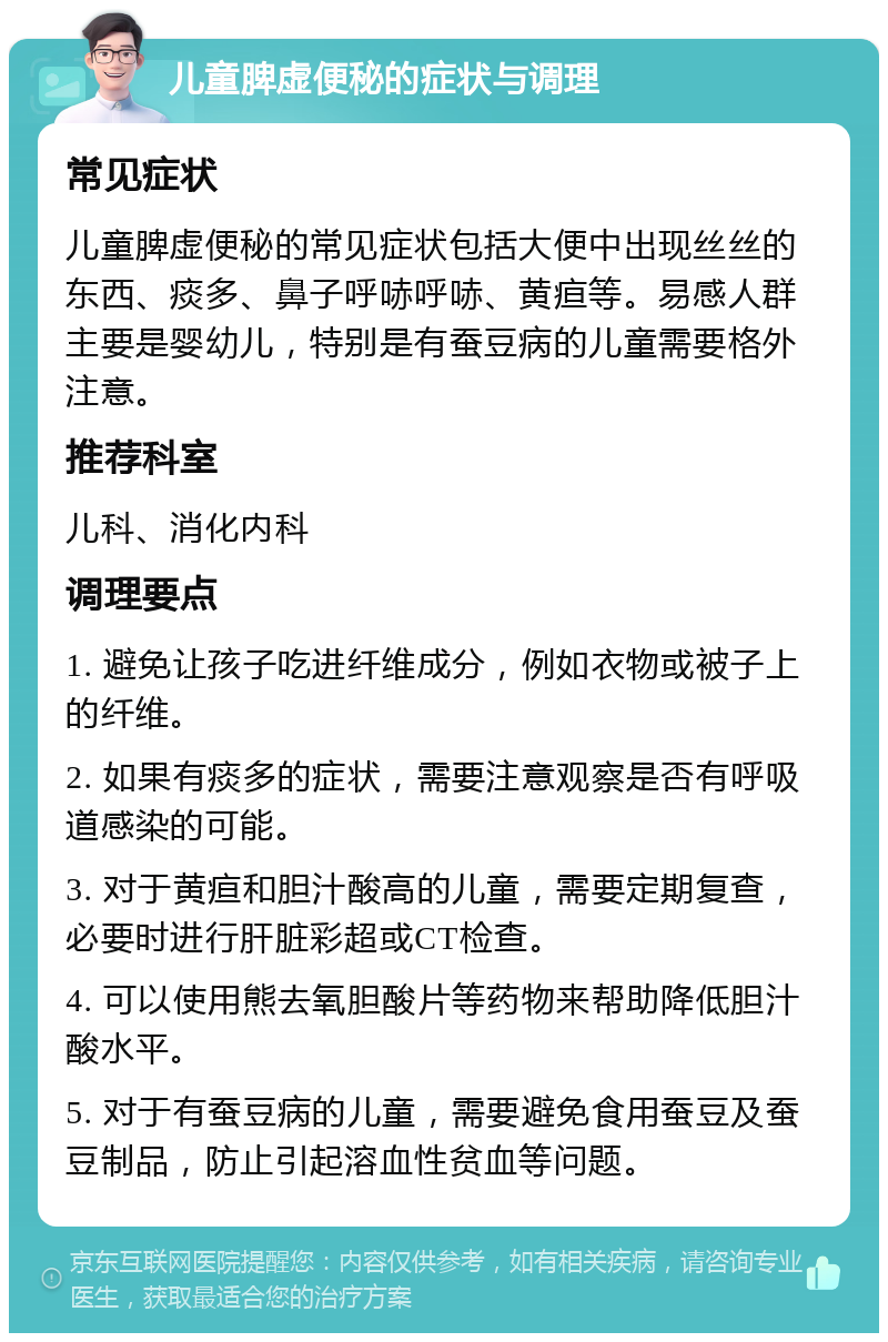 儿童脾虚便秘的症状与调理 常见症状 儿童脾虚便秘的常见症状包括大便中出现丝丝的东西、痰多、鼻子呼哧呼哧、黄疸等。易感人群主要是婴幼儿，特别是有蚕豆病的儿童需要格外注意。 推荐科室 儿科、消化内科 调理要点 1. 避免让孩子吃进纤维成分，例如衣物或被子上的纤维。 2. 如果有痰多的症状，需要注意观察是否有呼吸道感染的可能。 3. 对于黄疸和胆汁酸高的儿童，需要定期复查，必要时进行肝脏彩超或CT检查。 4. 可以使用熊去氧胆酸片等药物来帮助降低胆汁酸水平。 5. 对于有蚕豆病的儿童，需要避免食用蚕豆及蚕豆制品，防止引起溶血性贫血等问题。