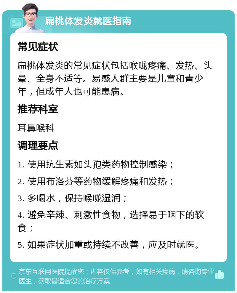 扁桃体发炎就医指南 常见症状 扁桃体发炎的常见症状包括喉咙疼痛、发热、头晕、全身不适等。易感人群主要是儿童和青少年，但成年人也可能患病。 推荐科室 耳鼻喉科 调理要点 1. 使用抗生素如头孢类药物控制感染； 2. 使用布洛芬等药物缓解疼痛和发热； 3. 多喝水，保持喉咙湿润； 4. 避免辛辣、刺激性食物，选择易于咽下的软食； 5. 如果症状加重或持续不改善，应及时就医。