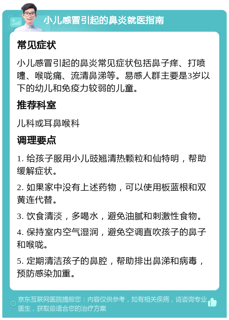 小儿感冒引起的鼻炎就医指南 常见症状 小儿感冒引起的鼻炎常见症状包括鼻子痒、打喷嚏、喉咙痛、流清鼻涕等。易感人群主要是3岁以下的幼儿和免疫力较弱的儿童。 推荐科室 儿科或耳鼻喉科 调理要点 1. 给孩子服用小儿豉翘清热颗粒和仙特明，帮助缓解症状。 2. 如果家中没有上述药物，可以使用板蓝根和双黄连代替。 3. 饮食清淡，多喝水，避免油腻和刺激性食物。 4. 保持室内空气湿润，避免空调直吹孩子的鼻子和喉咙。 5. 定期清洁孩子的鼻腔，帮助排出鼻涕和病毒，预防感染加重。