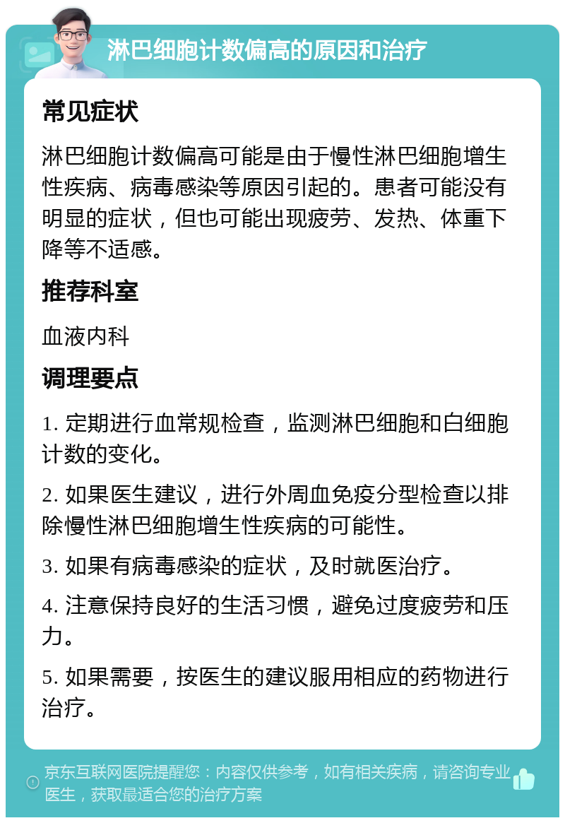 淋巴细胞计数偏高的原因和治疗 常见症状 淋巴细胞计数偏高可能是由于慢性淋巴细胞增生性疾病、病毒感染等原因引起的。患者可能没有明显的症状，但也可能出现疲劳、发热、体重下降等不适感。 推荐科室 血液内科 调理要点 1. 定期进行血常规检查，监测淋巴细胞和白细胞计数的变化。 2. 如果医生建议，进行外周血免疫分型检查以排除慢性淋巴细胞增生性疾病的可能性。 3. 如果有病毒感染的症状，及时就医治疗。 4. 注意保持良好的生活习惯，避免过度疲劳和压力。 5. 如果需要，按医生的建议服用相应的药物进行治疗。