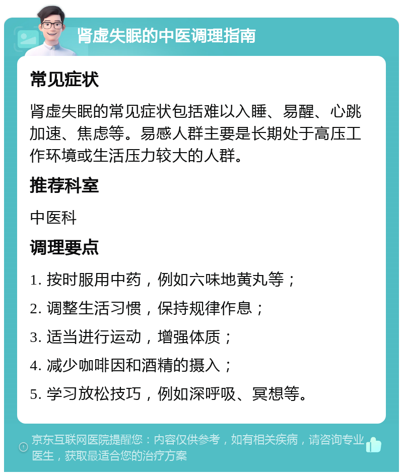 肾虚失眠的中医调理指南 常见症状 肾虚失眠的常见症状包括难以入睡、易醒、心跳加速、焦虑等。易感人群主要是长期处于高压工作环境或生活压力较大的人群。 推荐科室 中医科 调理要点 1. 按时服用中药，例如六味地黄丸等； 2. 调整生活习惯，保持规律作息； 3. 适当进行运动，增强体质； 4. 减少咖啡因和酒精的摄入； 5. 学习放松技巧，例如深呼吸、冥想等。