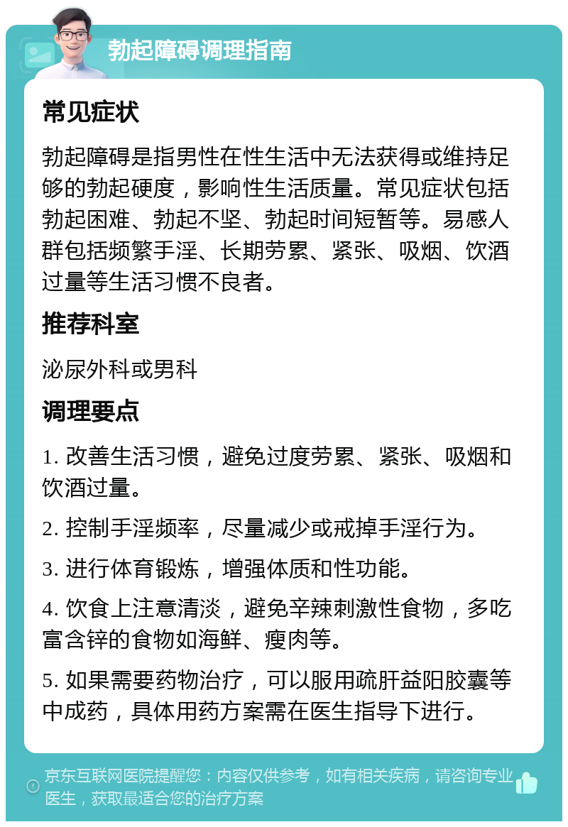 勃起障碍调理指南 常见症状 勃起障碍是指男性在性生活中无法获得或维持足够的勃起硬度，影响性生活质量。常见症状包括勃起困难、勃起不坚、勃起时间短暂等。易感人群包括频繁手淫、长期劳累、紧张、吸烟、饮酒过量等生活习惯不良者。 推荐科室 泌尿外科或男科 调理要点 1. 改善生活习惯，避免过度劳累、紧张、吸烟和饮酒过量。 2. 控制手淫频率，尽量减少或戒掉手淫行为。 3. 进行体育锻炼，增强体质和性功能。 4. 饮食上注意清淡，避免辛辣刺激性食物，多吃富含锌的食物如海鲜、瘦肉等。 5. 如果需要药物治疗，可以服用疏肝益阳胶囊等中成药，具体用药方案需在医生指导下进行。