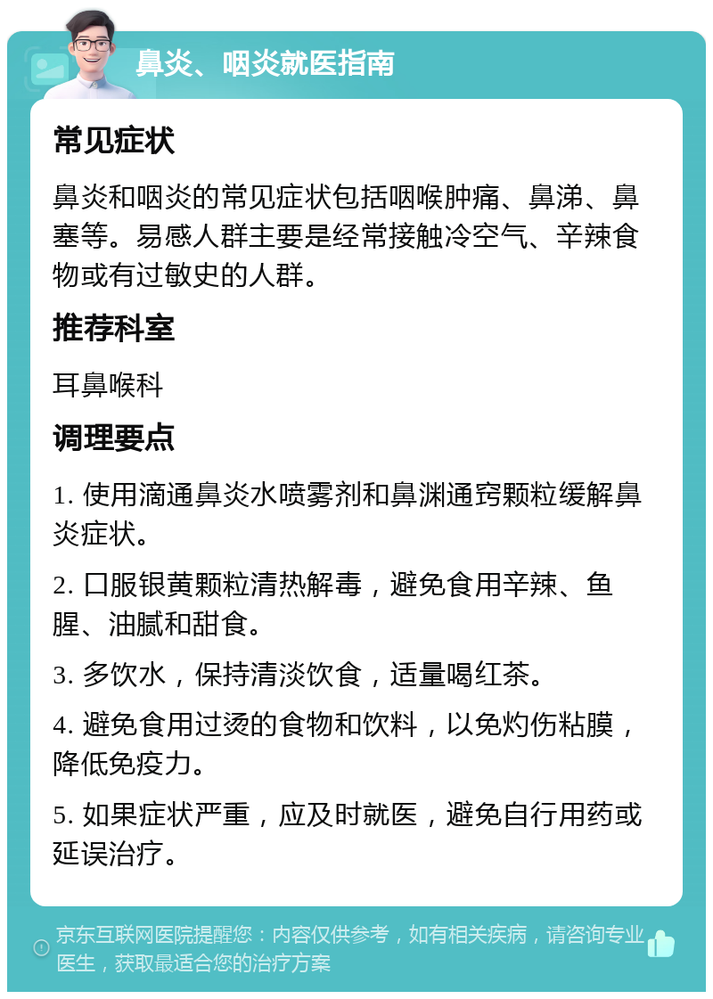 鼻炎、咽炎就医指南 常见症状 鼻炎和咽炎的常见症状包括咽喉肿痛、鼻涕、鼻塞等。易感人群主要是经常接触冷空气、辛辣食物或有过敏史的人群。 推荐科室 耳鼻喉科 调理要点 1. 使用滴通鼻炎水喷雾剂和鼻渊通窍颗粒缓解鼻炎症状。 2. 口服银黄颗粒清热解毒，避免食用辛辣、鱼腥、油腻和甜食。 3. 多饮水，保持清淡饮食，适量喝红茶。 4. 避免食用过烫的食物和饮料，以免灼伤粘膜，降低免疫力。 5. 如果症状严重，应及时就医，避免自行用药或延误治疗。