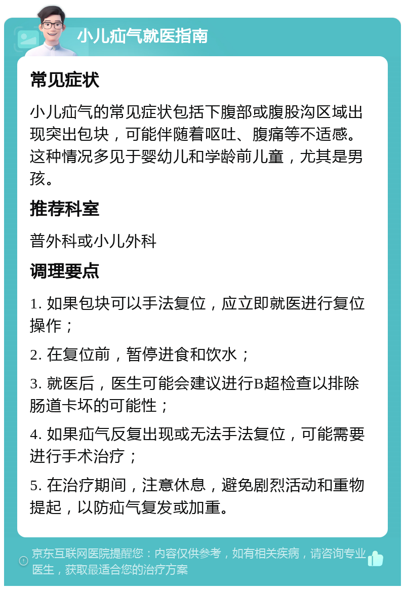 小儿疝气就医指南 常见症状 小儿疝气的常见症状包括下腹部或腹股沟区域出现突出包块，可能伴随着呕吐、腹痛等不适感。这种情况多见于婴幼儿和学龄前儿童，尤其是男孩。 推荐科室 普外科或小儿外科 调理要点 1. 如果包块可以手法复位，应立即就医进行复位操作； 2. 在复位前，暂停进食和饮水； 3. 就医后，医生可能会建议进行B超检查以排除肠道卡坏的可能性； 4. 如果疝气反复出现或无法手法复位，可能需要进行手术治疗； 5. 在治疗期间，注意休息，避免剧烈活动和重物提起，以防疝气复发或加重。