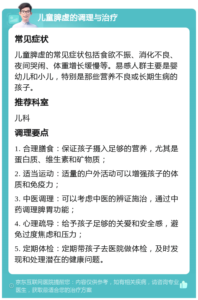 儿童脾虚的调理与治疗 常见症状 儿童脾虚的常见症状包括食欲不振、消化不良、夜间哭闹、体重增长缓慢等。易感人群主要是婴幼儿和小儿，特别是那些营养不良或长期生病的孩子。 推荐科室 儿科 调理要点 1. 合理膳食：保证孩子摄入足够的营养，尤其是蛋白质、维生素和矿物质； 2. 适当运动：适量的户外活动可以增强孩子的体质和免疫力； 3. 中医调理：可以考虑中医的辨证施治，通过中药调理脾胃功能； 4. 心理疏导：给予孩子足够的关爱和安全感，避免过度焦虑和压力； 5. 定期体检：定期带孩子去医院做体检，及时发现和处理潜在的健康问题。