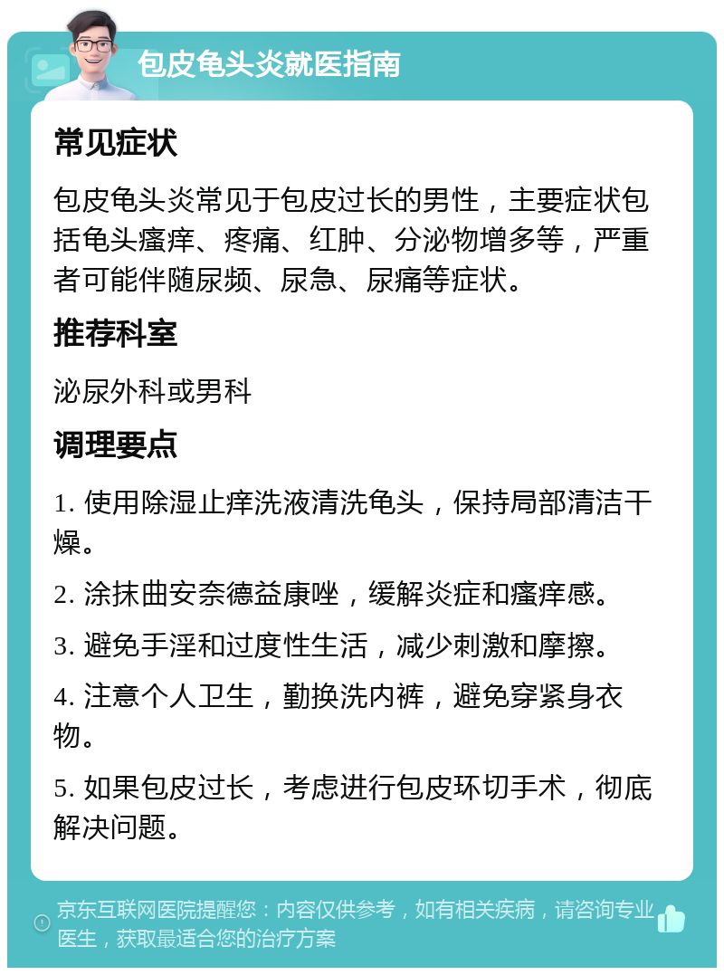 包皮龟头炎就医指南 常见症状 包皮龟头炎常见于包皮过长的男性，主要症状包括龟头瘙痒、疼痛、红肿、分泌物增多等，严重者可能伴随尿频、尿急、尿痛等症状。 推荐科室 泌尿外科或男科 调理要点 1. 使用除湿止痒洗液清洗龟头，保持局部清洁干燥。 2. 涂抹曲安奈德益康唑，缓解炎症和瘙痒感。 3. 避免手淫和过度性生活，减少刺激和摩擦。 4. 注意个人卫生，勤换洗内裤，避免穿紧身衣物。 5. 如果包皮过长，考虑进行包皮环切手术，彻底解决问题。