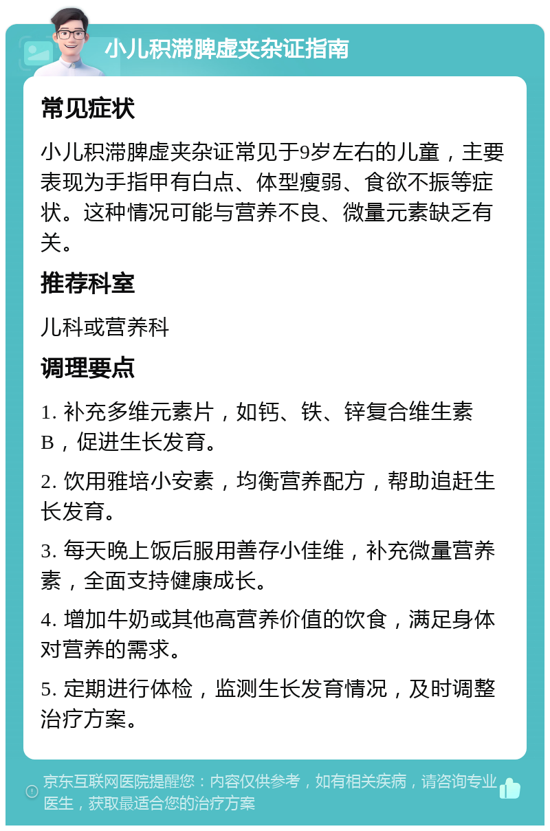 小儿积滞脾虚夹杂证指南 常见症状 小儿积滞脾虚夹杂证常见于9岁左右的儿童，主要表现为手指甲有白点、体型瘦弱、食欲不振等症状。这种情况可能与营养不良、微量元素缺乏有关。 推荐科室 儿科或营养科 调理要点 1. 补充多维元素片，如钙、铁、锌复合维生素B，促进生长发育。 2. 饮用雅培小安素，均衡营养配方，帮助追赶生长发育。 3. 每天晚上饭后服用善存小佳维，补充微量营养素，全面支持健康成长。 4. 增加牛奶或其他高营养价值的饮食，满足身体对营养的需求。 5. 定期进行体检，监测生长发育情况，及时调整治疗方案。