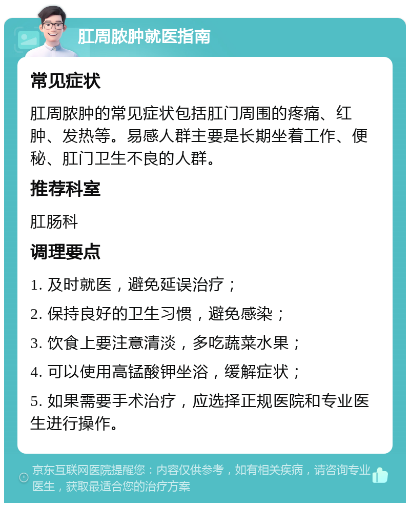 肛周脓肿就医指南 常见症状 肛周脓肿的常见症状包括肛门周围的疼痛、红肿、发热等。易感人群主要是长期坐着工作、便秘、肛门卫生不良的人群。 推荐科室 肛肠科 调理要点 1. 及时就医，避免延误治疗； 2. 保持良好的卫生习惯，避免感染； 3. 饮食上要注意清淡，多吃蔬菜水果； 4. 可以使用高锰酸钾坐浴，缓解症状； 5. 如果需要手术治疗，应选择正规医院和专业医生进行操作。