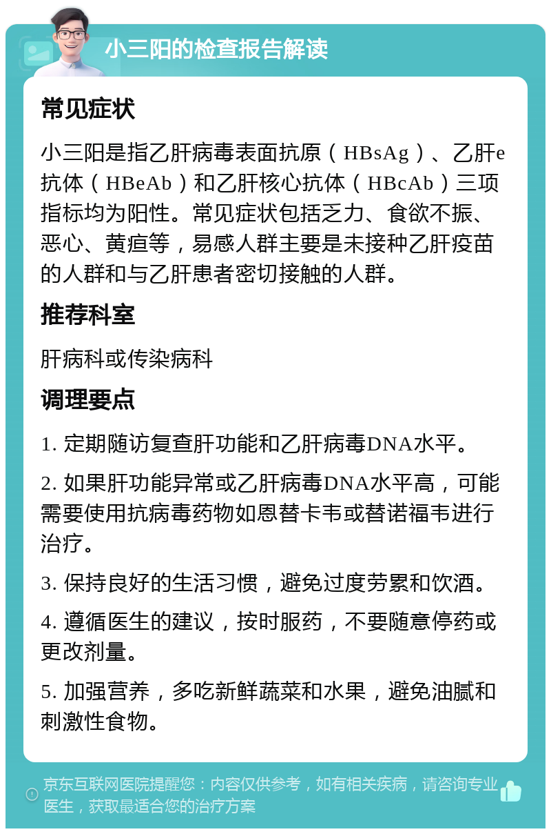 小三阳的检查报告解读 常见症状 小三阳是指乙肝病毒表面抗原（HBsAg）、乙肝e抗体（HBeAb）和乙肝核心抗体（HBcAb）三项指标均为阳性。常见症状包括乏力、食欲不振、恶心、黄疸等，易感人群主要是未接种乙肝疫苗的人群和与乙肝患者密切接触的人群。 推荐科室 肝病科或传染病科 调理要点 1. 定期随访复查肝功能和乙肝病毒DNA水平。 2. 如果肝功能异常或乙肝病毒DNA水平高，可能需要使用抗病毒药物如恩替卡韦或替诺福韦进行治疗。 3. 保持良好的生活习惯，避免过度劳累和饮酒。 4. 遵循医生的建议，按时服药，不要随意停药或更改剂量。 5. 加强营养，多吃新鲜蔬菜和水果，避免油腻和刺激性食物。