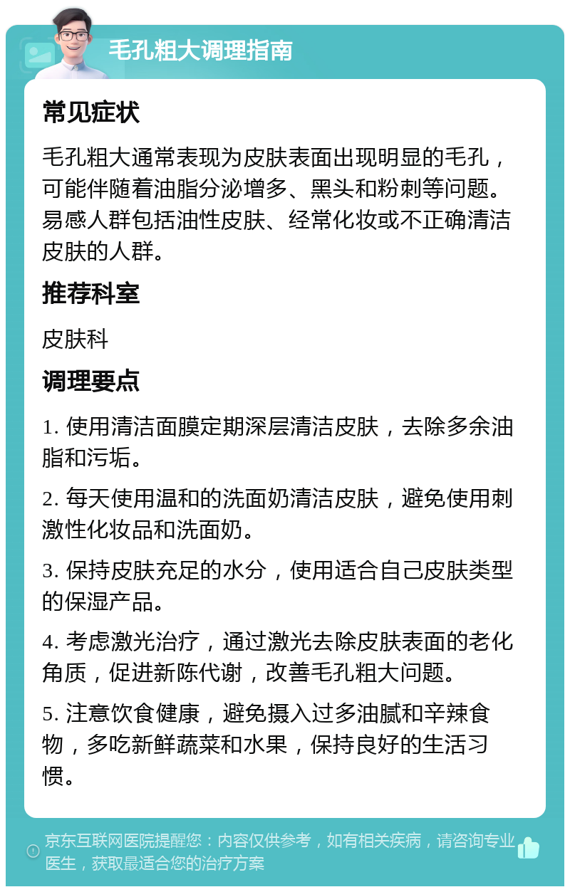 毛孔粗大调理指南 常见症状 毛孔粗大通常表现为皮肤表面出现明显的毛孔，可能伴随着油脂分泌增多、黑头和粉刺等问题。易感人群包括油性皮肤、经常化妆或不正确清洁皮肤的人群。 推荐科室 皮肤科 调理要点 1. 使用清洁面膜定期深层清洁皮肤，去除多余油脂和污垢。 2. 每天使用温和的洗面奶清洁皮肤，避免使用刺激性化妆品和洗面奶。 3. 保持皮肤充足的水分，使用适合自己皮肤类型的保湿产品。 4. 考虑激光治疗，通过激光去除皮肤表面的老化角质，促进新陈代谢，改善毛孔粗大问题。 5. 注意饮食健康，避免摄入过多油腻和辛辣食物，多吃新鲜蔬菜和水果，保持良好的生活习惯。