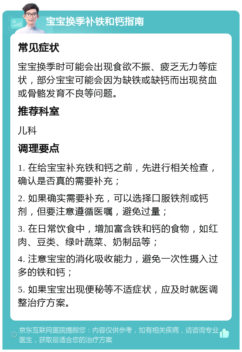 宝宝换季补铁和钙指南 常见症状 宝宝换季时可能会出现食欲不振、疲乏无力等症状，部分宝宝可能会因为缺铁或缺钙而出现贫血或骨骼发育不良等问题。 推荐科室 儿科 调理要点 1. 在给宝宝补充铁和钙之前，先进行相关检查，确认是否真的需要补充； 2. 如果确实需要补充，可以选择口服铁剂或钙剂，但要注意遵循医嘱，避免过量； 3. 在日常饮食中，增加富含铁和钙的食物，如红肉、豆类、绿叶蔬菜、奶制品等； 4. 注意宝宝的消化吸收能力，避免一次性摄入过多的铁和钙； 5. 如果宝宝出现便秘等不适症状，应及时就医调整治疗方案。