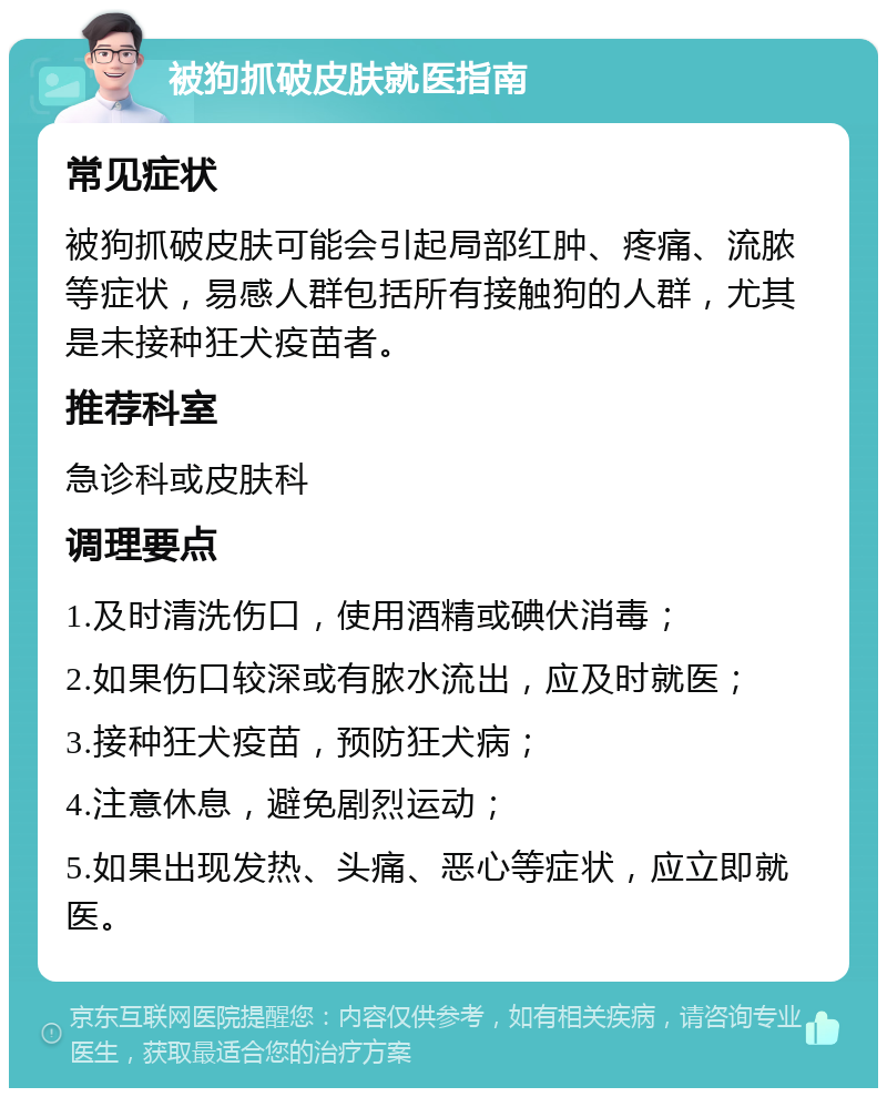 被狗抓破皮肤就医指南 常见症状 被狗抓破皮肤可能会引起局部红肿、疼痛、流脓等症状，易感人群包括所有接触狗的人群，尤其是未接种狂犬疫苗者。 推荐科室 急诊科或皮肤科 调理要点 1.及时清洗伤口，使用酒精或碘伏消毒； 2.如果伤口较深或有脓水流出，应及时就医； 3.接种狂犬疫苗，预防狂犬病； 4.注意休息，避免剧烈运动； 5.如果出现发热、头痛、恶心等症状，应立即就医。