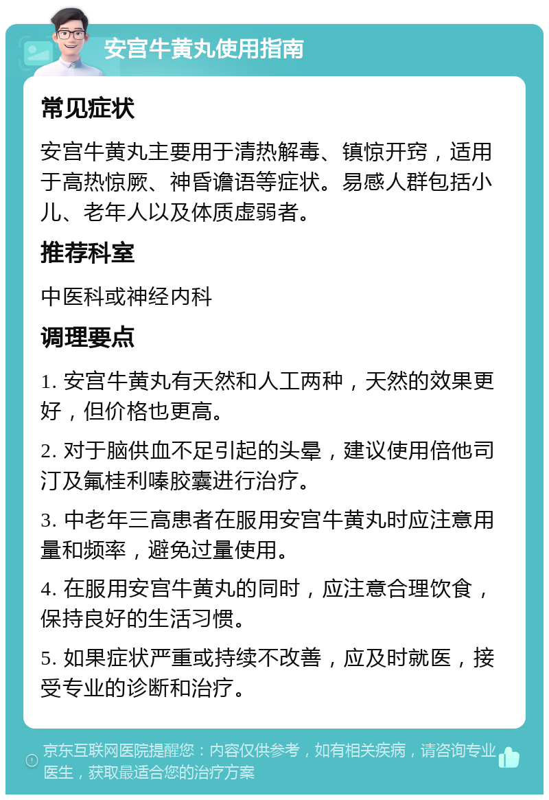 安宫牛黄丸使用指南 常见症状 安宫牛黄丸主要用于清热解毒、镇惊开窍，适用于高热惊厥、神昏谵语等症状。易感人群包括小儿、老年人以及体质虚弱者。 推荐科室 中医科或神经内科 调理要点 1. 安宫牛黄丸有天然和人工两种，天然的效果更好，但价格也更高。 2. 对于脑供血不足引起的头晕，建议使用倍他司汀及氟桂利嗪胶囊进行治疗。 3. 中老年三高患者在服用安宫牛黄丸时应注意用量和频率，避免过量使用。 4. 在服用安宫牛黄丸的同时，应注意合理饮食，保持良好的生活习惯。 5. 如果症状严重或持续不改善，应及时就医，接受专业的诊断和治疗。