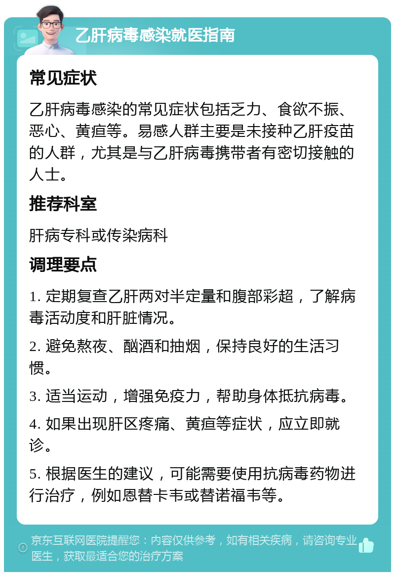 乙肝病毒感染就医指南 常见症状 乙肝病毒感染的常见症状包括乏力、食欲不振、恶心、黄疸等。易感人群主要是未接种乙肝疫苗的人群，尤其是与乙肝病毒携带者有密切接触的人士。 推荐科室 肝病专科或传染病科 调理要点 1. 定期复查乙肝两对半定量和腹部彩超，了解病毒活动度和肝脏情况。 2. 避免熬夜、酗酒和抽烟，保持良好的生活习惯。 3. 适当运动，增强免疫力，帮助身体抵抗病毒。 4. 如果出现肝区疼痛、黄疸等症状，应立即就诊。 5. 根据医生的建议，可能需要使用抗病毒药物进行治疗，例如恩替卡韦或替诺福韦等。