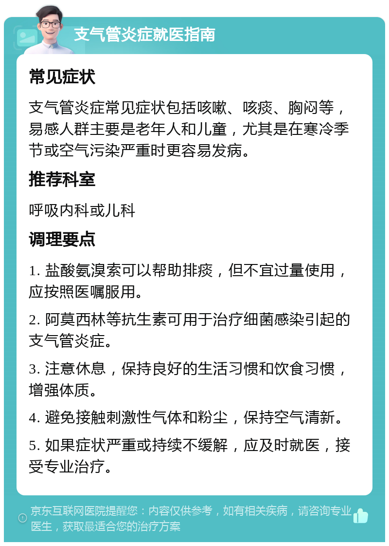 支气管炎症就医指南 常见症状 支气管炎症常见症状包括咳嗽、咳痰、胸闷等，易感人群主要是老年人和儿童，尤其是在寒冷季节或空气污染严重时更容易发病。 推荐科室 呼吸内科或儿科 调理要点 1. 盐酸氨溴索可以帮助排痰，但不宜过量使用，应按照医嘱服用。 2. 阿莫西林等抗生素可用于治疗细菌感染引起的支气管炎症。 3. 注意休息，保持良好的生活习惯和饮食习惯，增强体质。 4. 避免接触刺激性气体和粉尘，保持空气清新。 5. 如果症状严重或持续不缓解，应及时就医，接受专业治疗。