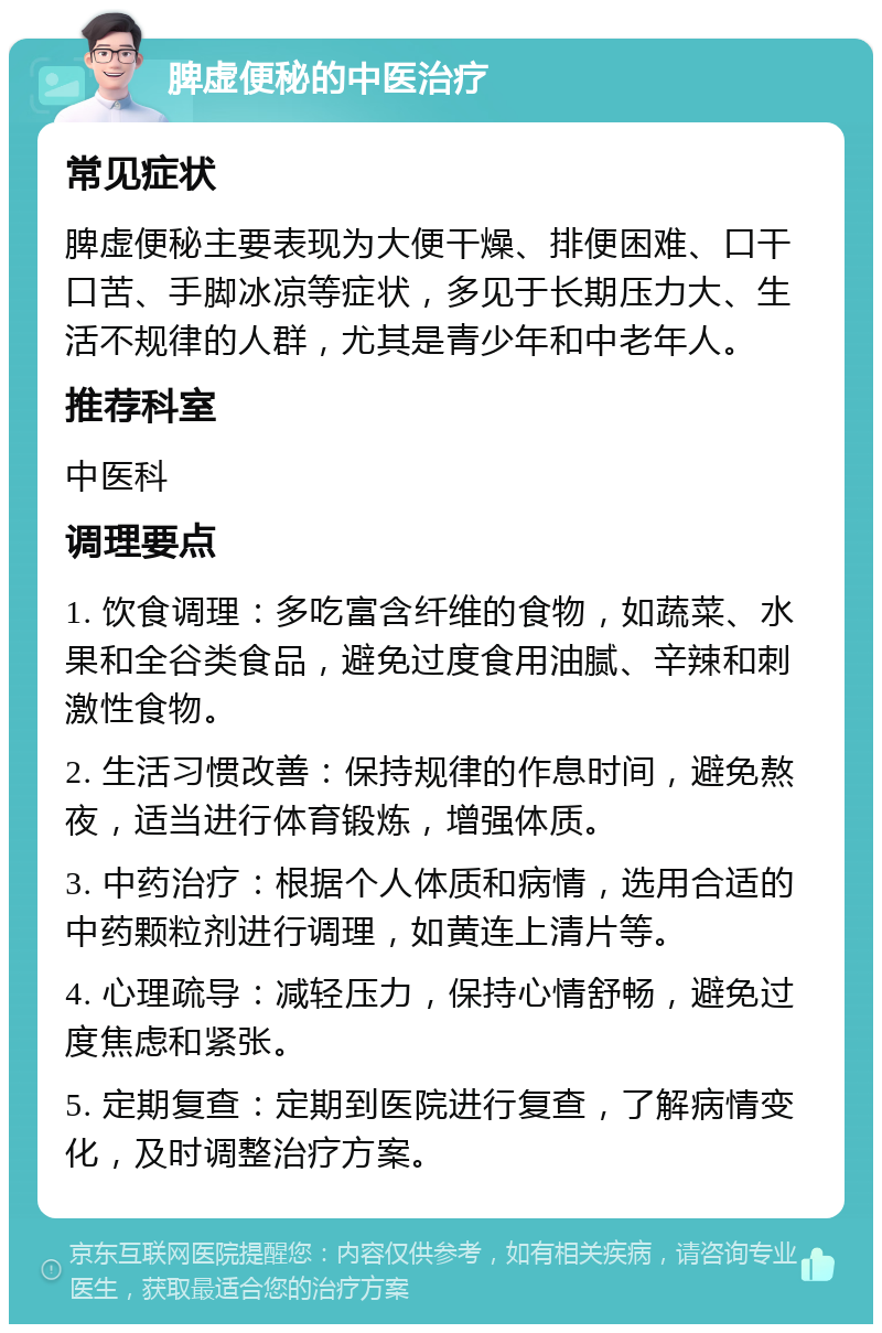 脾虚便秘的中医治疗 常见症状 脾虚便秘主要表现为大便干燥、排便困难、口干口苦、手脚冰凉等症状，多见于长期压力大、生活不规律的人群，尤其是青少年和中老年人。 推荐科室 中医科 调理要点 1. 饮食调理：多吃富含纤维的食物，如蔬菜、水果和全谷类食品，避免过度食用油腻、辛辣和刺激性食物。 2. 生活习惯改善：保持规律的作息时间，避免熬夜，适当进行体育锻炼，增强体质。 3. 中药治疗：根据个人体质和病情，选用合适的中药颗粒剂进行调理，如黄连上清片等。 4. 心理疏导：减轻压力，保持心情舒畅，避免过度焦虑和紧张。 5. 定期复查：定期到医院进行复查，了解病情变化，及时调整治疗方案。