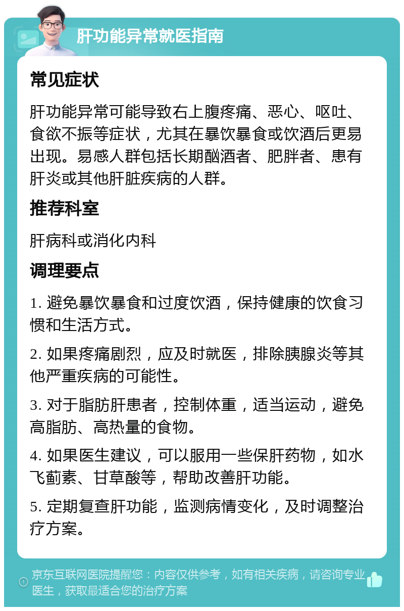 肝功能异常就医指南 常见症状 肝功能异常可能导致右上腹疼痛、恶心、呕吐、食欲不振等症状，尤其在暴饮暴食或饮酒后更易出现。易感人群包括长期酗酒者、肥胖者、患有肝炎或其他肝脏疾病的人群。 推荐科室 肝病科或消化内科 调理要点 1. 避免暴饮暴食和过度饮酒，保持健康的饮食习惯和生活方式。 2. 如果疼痛剧烈，应及时就医，排除胰腺炎等其他严重疾病的可能性。 3. 对于脂肪肝患者，控制体重，适当运动，避免高脂肪、高热量的食物。 4. 如果医生建议，可以服用一些保肝药物，如水飞蓟素、甘草酸等，帮助改善肝功能。 5. 定期复查肝功能，监测病情变化，及时调整治疗方案。