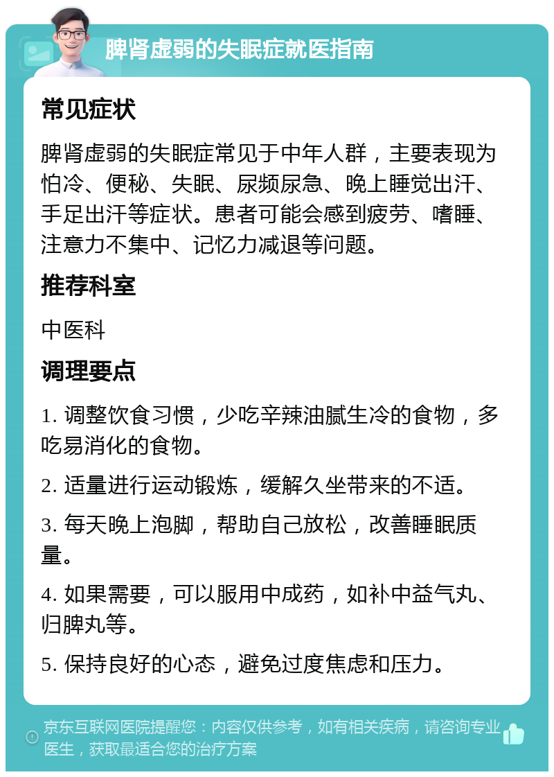 脾肾虚弱的失眠症就医指南 常见症状 脾肾虚弱的失眠症常见于中年人群，主要表现为怕冷、便秘、失眠、尿频尿急、晚上睡觉出汗、手足出汗等症状。患者可能会感到疲劳、嗜睡、注意力不集中、记忆力减退等问题。 推荐科室 中医科 调理要点 1. 调整饮食习惯，少吃辛辣油腻生冷的食物，多吃易消化的食物。 2. 适量进行运动锻炼，缓解久坐带来的不适。 3. 每天晚上泡脚，帮助自己放松，改善睡眠质量。 4. 如果需要，可以服用中成药，如补中益气丸、归脾丸等。 5. 保持良好的心态，避免过度焦虑和压力。