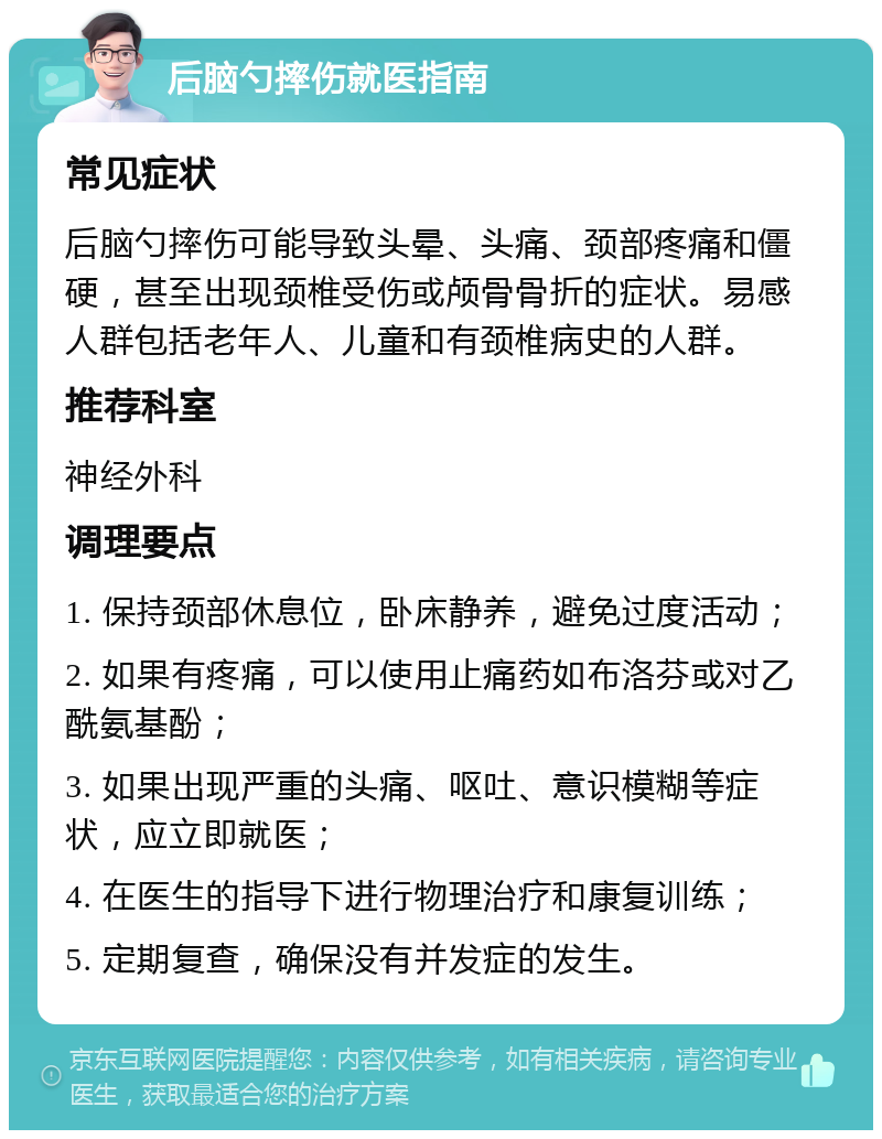 后脑勺摔伤就医指南 常见症状 后脑勺摔伤可能导致头晕、头痛、颈部疼痛和僵硬，甚至出现颈椎受伤或颅骨骨折的症状。易感人群包括老年人、儿童和有颈椎病史的人群。 推荐科室 神经外科 调理要点 1. 保持颈部休息位，卧床静养，避免过度活动； 2. 如果有疼痛，可以使用止痛药如布洛芬或对乙酰氨基酚； 3. 如果出现严重的头痛、呕吐、意识模糊等症状，应立即就医； 4. 在医生的指导下进行物理治疗和康复训练； 5. 定期复查，确保没有并发症的发生。