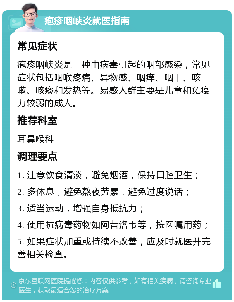 疱疹咽峡炎就医指南 常见症状 疱疹咽峡炎是一种由病毒引起的咽部感染，常见症状包括咽喉疼痛、异物感、咽痒、咽干、咳嗽、咳痰和发热等。易感人群主要是儿童和免疫力较弱的成人。 推荐科室 耳鼻喉科 调理要点 1. 注意饮食清淡，避免烟酒，保持口腔卫生； 2. 多休息，避免熬夜劳累，避免过度说话； 3. 适当运动，增强自身抵抗力； 4. 使用抗病毒药物如阿昔洛韦等，按医嘱用药； 5. 如果症状加重或持续不改善，应及时就医并完善相关检查。