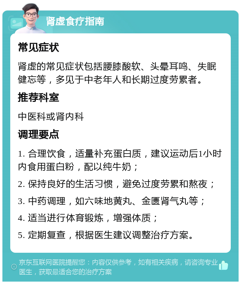 肾虚食疗指南 常见症状 肾虚的常见症状包括腰膝酸软、头晕耳鸣、失眠健忘等，多见于中老年人和长期过度劳累者。 推荐科室 中医科或肾内科 调理要点 1. 合理饮食，适量补充蛋白质，建议运动后1小时内食用蛋白粉，配以纯牛奶； 2. 保持良好的生活习惯，避免过度劳累和熬夜； 3. 中药调理，如六味地黄丸、金匮肾气丸等； 4. 适当进行体育锻炼，增强体质； 5. 定期复查，根据医生建议调整治疗方案。