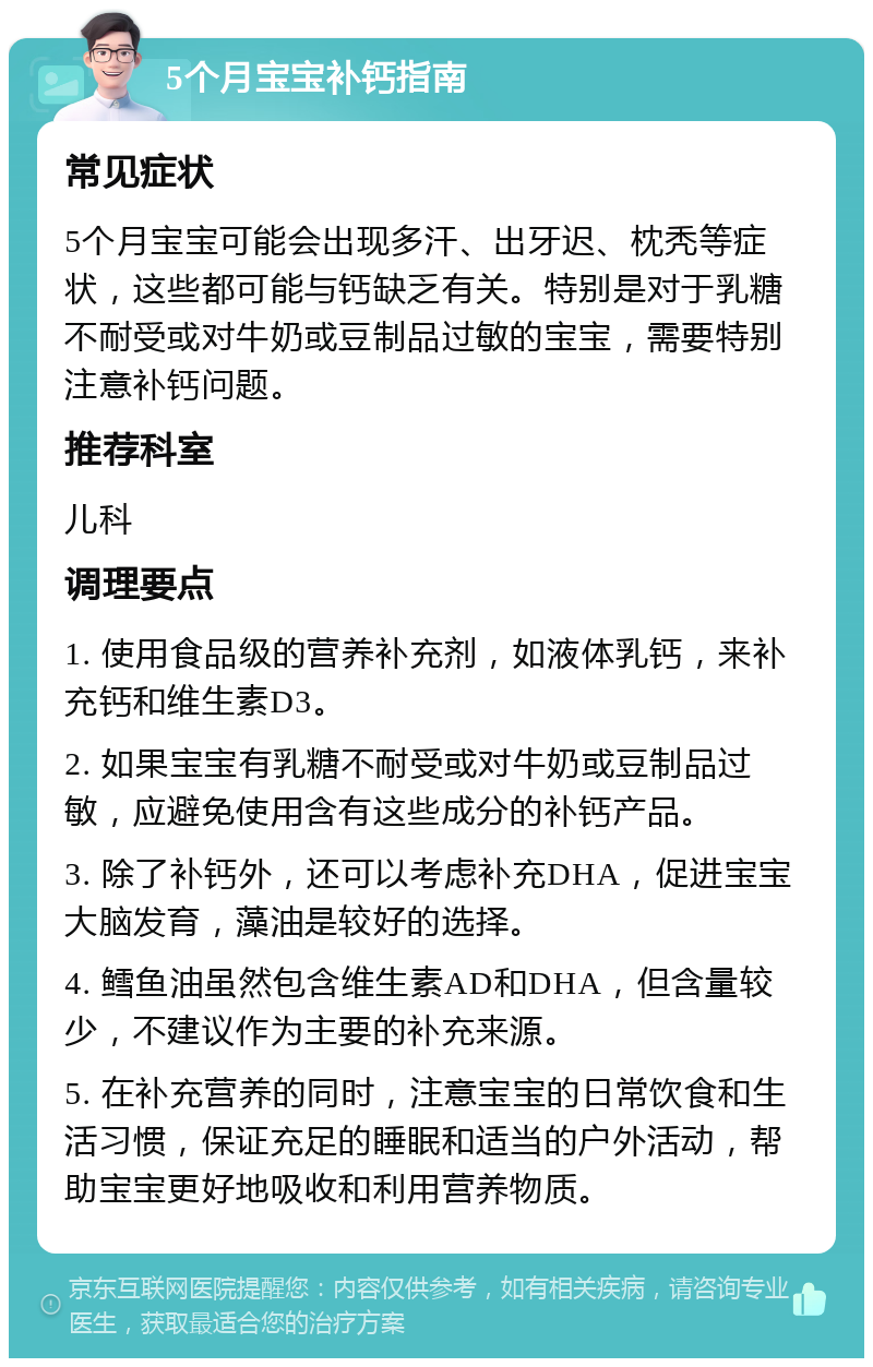 5个月宝宝补钙指南 常见症状 5个月宝宝可能会出现多汗、出牙迟、枕秃等症状，这些都可能与钙缺乏有关。特别是对于乳糖不耐受或对牛奶或豆制品过敏的宝宝，需要特别注意补钙问题。 推荐科室 儿科 调理要点 1. 使用食品级的营养补充剂，如液体乳钙，来补充钙和维生素D3。 2. 如果宝宝有乳糖不耐受或对牛奶或豆制品过敏，应避免使用含有这些成分的补钙产品。 3. 除了补钙外，还可以考虑补充DHA，促进宝宝大脑发育，藻油是较好的选择。 4. 鳕鱼油虽然包含维生素AD和DHA，但含量较少，不建议作为主要的补充来源。 5. 在补充营养的同时，注意宝宝的日常饮食和生活习惯，保证充足的睡眠和适当的户外活动，帮助宝宝更好地吸收和利用营养物质。